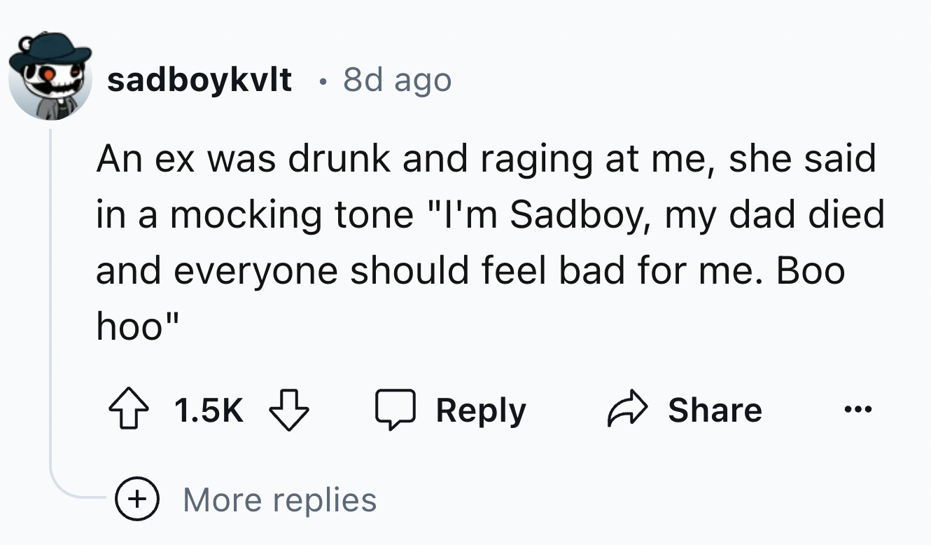 number - . sadboykvlt 8d ago An ex was drunk and raging at me, she said in a mocking tone "I'm Sadboy, my dad died and everyone should feel bad for me. Boo hoo" More replies